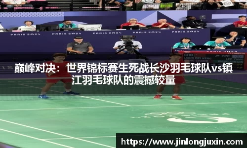 巅峰对决：世界锦标赛生死战长沙羽毛球队vs镇江羽毛球队的震撼较量